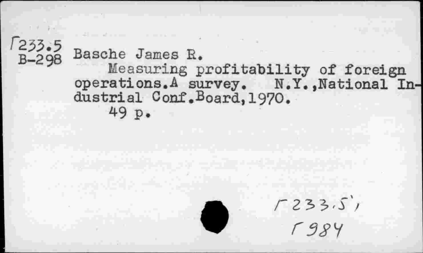 ﻿/2^.5
B-298
Basche James R,
Measuring profitability of foreign operations.A survey. N.Y.,Rational In dustrial Conf.Board,1970.
49 p.
